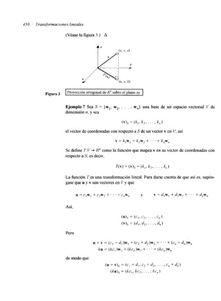$50 7iansjorrnaclones lineales 
(Véase Pa figura 3 .) A 
F~~~~~ I Proyección ortogonal de R3 sobre el plano x y . I 
Ejemplo 7 Sea S = {wl, w2, . . . , w,,} una base de un espacio vectorial V de 
dimensión n, y sea 
(V).? = ( k , , k2 , . . ' 1 
el vector de coordenadas con respecto a S de un vector v en Y; así 
v = k,w, + k2w2 + . . . + k,w,, 
Se define 1': L' -+ K" como la función que mapea v en su vector de coordenadas con 
respecto a S; es decir, 
La función T es una transformación lineal. Para darse cuenta de que así es, supón-gase 
que u y v son vectores en Y y que 
Así, 
Pero 
u + V = (c., + d,)w,+ (c2+ d,)w, + . . . + (c, + dn)w, 
ku = (kc,)w+, (kc2)w2+ I . . + kc,)^, 
de modo que 
(u + v ) =~ ( c , + d, , c2 + d,, . . . , C , + d,,) 
(kuj, = (kc,, kc,, . . . , kc,) 
 