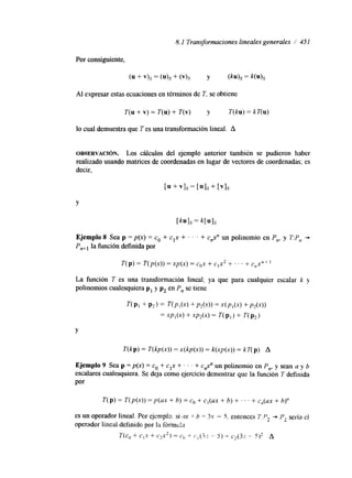8.1 Transformaciones lineales generales / 451 
Por consiguiente, 
Al expresar estas ecuaciones en términos de T. se obtiene 
T(u + v) = T(u) + T(v) y T(ku) = kT(u) 
lo cual demuestra que T es una transformación lineal. A 
OBSERVACI~N. Los cálculos del ejemplo anterior también se pudieron haber 
realizado usando matrices de coordenadas en lugar de vectores de coordenadas; es 
decir, 
Y 
T(p) = T(p(x)) = xp(x) = cox + c1x2 + ' ' ' + C,X,+l 
La función T es una transformación lineal, ya que para cualquier escalar k y 
polinomios cualesquiera p1 y pz en P, se tiene 
Y 
Ejemplo 9 Sea p = p(x) = co + cIx + . . . + c,$' un polinomio en P , y sean a y b 
escalares cualesquiera. Se deja como ejercicio demostrar que la funclon n, 
T definida 
Por 
T(p) = T(p(x)) =p(ux + b) = co + c,(ax + b) + . . . + c,(ax + b)" 
 