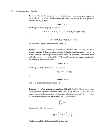4.52 Transformaciones lineales 
Ejemplo 10 Sea V un espacio con producto interior y sea vo cualquier vector fijo 
en V. Sea T:V + R la transformación que mapea un vector v en su producto 
interior con vo; es decir, 
T(v) = (v, vo ) 
Por las propiedades de producto interior, 
T(u + v) = (u + v, Vo> = (u, vo) + (v, vO) = T(u) + T(v) 
Y 
T(ku) = (ku, v") = k( u, vo> = kT(u) 
de modo que T es una transformación lineal. A 
Ejemplo 11 (Para quienes ya estudiaron Cálculo). Sea V = C1(-m, m) el 
espacio vectorial de funciones con primeras derivadas continuas sobre (- m, m), y 
sea W = F( - m, m) el espacio vectorial de todas las funciones con valores reales 
definidas sobre (- CQ, m). Sea D: V + W la transformación que mapea una función 
f =fix) en su derivada; es decir, 
D(f) = y(., 
Por las propiedades de derivación se tiene que 
Y 
D(kf) = kD(f) 
Así. D es una transformación lineal. A 
Ejemplo 12 (Para quienes ya estudiaron Crilculo). Sea V = C(- m, m) el espa-cio 
vectorial de funciones continuas sobre (- m, m), y sea W = C1(- m, m) el es-pacio 
vectorial de funciones con primeras derivadas continuas sobre (- m, m). Sea 
J: T' + W la transformación que mapea f =Ax) en la integral 
Por ejemplo, si f = 2 entonces 
Por las propiedades de la integración se tiene que 
 