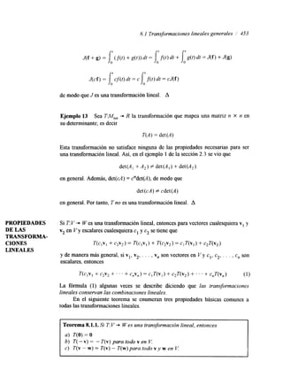 8.1 Transformaciones lineales generales / 453 
J ( c f ) = j : c f ( t ) d t = ~ [O f ( t ) d r = c J ( f ) 
de modo que J es una transformación lineal. A 
Ejemplo 13 Sea TM,, + R la transformación que mapea una matriz n X n en 
su determinante; es decir 
T(A) = det(A) 
Esta transformación no satisface ninguna de las propiedades necesarias para ser 
una transformación lineal. Así, en el ejemplo 1 de la sección 2.3 se vio que 
det(A, + A2) # det(A,) + det(A2) 
en general. Además, det(cA) = c"det(A), de modo que 
det (cA) f cdet (A) 
en general. Por tanto, T no es una transformación lineal. A 
PROPIEDADES Si T: V + W es una transformación lineal, entonces para vectores cualesquiera v1 y 
DE LAS v2 en V y escalares cualesquiera c1 y c2 se tiene que 
TRANSFORMA-LINEALES 
CIONES T(c,v, + c2v2) = T(c,v,) + T(c,v,) = c,T(v,) + CJ(V2) 
y de manera más general, si vl, v2, . . . , v, son vectores en V y cl, c2,. . . , c, son 
escalares. entonces 
T(c,v, + c2v2 + ' ' ' + c,v,) = c,T(v,) + c2T(v2) + ' . . + c,T(v,) (1) 
La fórmula (1) algunas veces se describe diciendo que las transformaciones 
lineales conservan las combinaciones lineales. 
En el siguiente teorema se enumeran tres propiedades básicas comunes a 
todas las transformaciones lineales. 
Teorema 8.1.1. Si T: V + W es una transformación lineal, entonces 
a) T(0) = o 
b) T( - v) = - T(v) para todo v en V. 
c) T(v - w) = T(v) - T(w) para todo vy w en V. 
 
