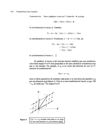454 ,' Transformaciones lineales 
Demostración. Sea v cualquier vector en V. Como Ov = O, se tiene 
T(0) = T(0v) = OT(V) =o 
io cual demuestra el inciso a). Tambitn, 
T( -v) = T((" 1)v) = (- l)T(v) = - T(v) 
lo cual demuestra el inciso 6). Finalmente, v - w = v + (- 1)w; así 
T(v - w) = T(v + (- 1)w) 
= T(v) + (- l)T(w) 
= Z(V) - T(w) 
lo cual demuestra el inciso e), 0 
En palabras, el inciso a) del teorema anterior establece que una transforma-ción 
lineal mapea O en O. Esta propiedad es útil para identificar transformaciones 
que no son lineales. Por ejemplo, si % es un vector fijo diferente de cero en R2, 
entonces la transformación 
T(x) = x + x,, 
tiene el efecto geométrico de trasladar cada punto x en una dirección paralela a x. 
por una distancia llxo/l (figura 4). Esta no es una transformación lineal, ya que T(0) 
= xo, de modo que T no mapea O en O. 
 
