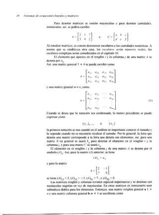 48 .Sistemas de ecuaciones lineales y matrices 
Para denotar matrices se usarán mayúsculas y para denotar cantidades, 
minúsculas; así. se podría escribir 
Al estudiar matrices, es común denominar escdares a las cantidades numéricas. A 
menos que se establezca otra cosa. los escalares serán nitmeros reales; los 
escalares complejos serán considerados en el capítulo 10. 
El elemento que aparece en el renglón i y la columna j de una matriz .4 se 
denota por a,,. 
Así, una matriz general 3 X 4 se puede escribir como 
y una matriz general m x n, como 
Cuando se desea que la notación sea condensada, la matriz precedente se puede 
expresar como 
[U,,I,,,X,I 0 [%,I 
la primera notación se usa cuando en el análisis es importante conocer el tamaño y 
la segunda cuando no es necesario recalcar el tamaño. Por lo general, la letra que 
denota una matriz corresponde a la letra que denota sus elementos; así, para una 
matriz B en general se usará b,, para denotar el elemento en el renglón i y la 
columnaj, y para una matriz C se usará cy. 
El elemento en el renglón i y la columna j de una matriz A se denota por el 
símbolo (A)q. Así. para la matriz (1) anterior, se tiene 
(A),, = a,, 
y para la matriz 
se tiene (A)11 = 2, (A)12 = -3, (A)2l = 7 , y (A)22 =O. 
Las matrices renglón y columna revisten especial importancia y se denotan con 
minúsculas negritas en vez de mayúsculas. En estas matrices es innecesario usar 
subindices dobles para los elementos. Entonces, una matriz renglón general a 1 X 
n y una matriz columna general b m X 1 se escribirán como 
 