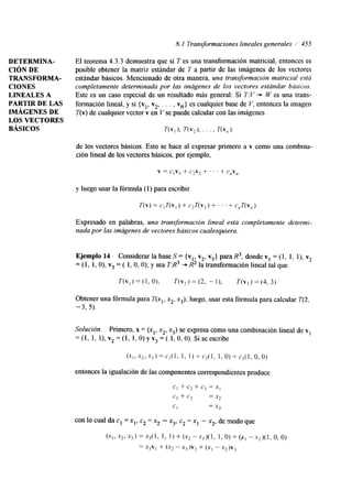 8. I Transformaciones lineales generales / 455 
DETERMINA-CIóN 
DE 
TRANSFORMA-BÁSICOS 
CIONES 
LINEALES A 
PARTIR DE LAS 
IMÁGENES DE 
LOS VECTORES 
El teorema 4.3.3 demuestra que si 7 es una transformación matricial, entonces es 
posible obtener la matriz estándar de T a partir de las imágenes de los vectores 
estándar básicos. Mencionado de otra manera, una transformación matricial está 
completamente determinada por las imágenes de los vectores estándar básicos. 
Este es un caso especial de un resultado más general: Si T:V + W es una trans-formación 
lineal, y si {vl, v2, . . . , vn} es cualquier base de V, entonces la imagen 
T(v) de cualquier vector v en V se puede calcular con las imágenes 
de los vectores básicos. Esto se hace al expresar primero a v como una combina-ción 
lined de los vectores básicos, por ejemplo, 
v = C,Vl + C2V* + ' ' . + c,v, 
y luego usar la fórmula (1) para escribir 
Expresado en palabras, una transformación lineal está completamente determi-nada 
por laism ágenes de vectores básicos cualesquiera. 
Ejemplo 14 Considerar la base S = {vl, v2, v3} para R3, donde v1 = (1, 1, l), v2 
= (1, 1, O), v3 = ( 1, O, O); y sea T:R3 + R2 la transformación lineal tal que 
Obtener una fórmula para T(xl, x2, x3); luego, usar esta fórmula para calcular T(2, 
- 3 , 5). 
Solucidn. Primero, x = (x1, x2, x3) se expresa como una combinación lineal de v1 
= (1, 1, l), v2 = (1, 1, O) y v3 = ( 1, O, O). Si se escribe 
entonces la igualación de las componentes correspondientes produce 
 