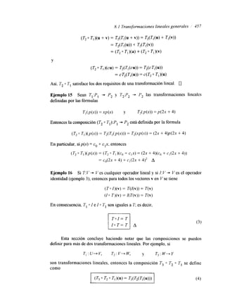 8. I Transformaciones lineales generales I 45 7 
Y 
Ejemplo 15 Sean T,:P, + P, y T,:P, -+ P, las transformaciones lineales 
definidas por las fórmulas 
T I ( P ( 4 ) =x&) Y T,(P(X)) = P(2X + 4) 
Entonces la composición (T, 0 T,):P, + P, está definida por la fórmula 
En particular, si p(x) = co + cIx. entonces 
Ejemplo 16 Si T:V + Ves cualquier operador lineal y si Z:V + Ves el operador 
identidad (ejemplo 3), entonces para todos los vectores v en V se tiene 
( T o I ) ( v ) = T(Z(v)) = T(v) 
( I o T ) ( v ) = I(T(v)) = T(v) 
En consecuencia, T, 0 I e I o TI son iguales a r; es decir, 
A 
Esta sección concluye haciendo notar que las composiciones se pueden 
definir para más de dos transformaciones lineales. Por ejemplo, si 
TI : U+ V, T2 V+ W, y T3: W+Y 
son transformaciones lineales, entonces la composición T3 0 T2 0 TI se define 
como 
(T3 o T2 o )(u> = T3(T2(Tl(u))) (4) 
 