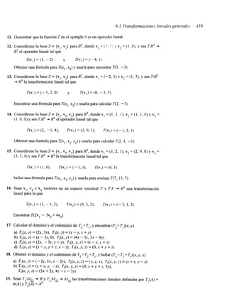 8.1 Transformaciones lineales generales 1 459 
11. Dcmostrar que la función T en el ejemplo 9 es un operador lineal 
12. Considérese la base S = {y1, vz) para HZ, donde v, = ! . j 1 v2 = ( I , O), y sea T:Rz + 
R2 el operador lineal tal que 
T(v,)= (1, -2) y T(v,)=(-4, 1) 
Obtener una fórmula para T(xl, x2) y usarla para encontrar T(5, -3). 
13. Considérese la base S = {vl, v2} para R2, donde v1 = (-2, 1) y v2 = (1, 3), y sea TB2 
-f R3 la transformación lineal tal que 
Encontrar una fórmula para T(xl, x2) y usarla para calcular T(2, - 3) 
14. Considérese la base S = {vl, v2, v3} para R3, donde v1 = (1, 1, 1 ), vz = (1, 1, O) y v3 = 
( 1, O, O) y sea TB3 + R3 el operador lineal tal que 
Obtener una fórmula para T(xl, x2, x3) y usarla para calcular T(2,4, - 1) 
15. Considérese la base S = {vI, v2, v3} para R3, donde v1 = (1, 2, l), vz = (2, 9, O) y v3 = 
(3, 3,4) y sea TB3 + R2 la transformación lineal tal que 
hallar una fórmula para T(xl, xz, x3) y usarla para evaluar T(7, 13, 7) 
16. Sean vl, v2 y v3 vectores en un espacio vectorial V y T:V += R3 una transformación 
lineal para la que 
 