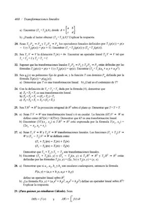 460 / Transformacionzs lineales 
a) Encontrar (T, 0 TJA), donde A = [: :] 
b) ¿Puede el lector obtener (T2 0 T,)(A)? Explicar la respuesta 
20. Sean T,:P,+ Pn y T,:P, + Pn los operadores lineales definidos por T , ( p ( x ) )= p ( x 
- 1) y T,(p(x)) = p(x + 1). Encontrar (TI 0 T,)(p(x)) y (T2 0 T,)(p(x)). 
21. Sea T,:V + V la dilatación T,(v) = 4v. Encontrar un operador lineal T,:V + V tal que 
TI 0 T, = I y T, 0 TI = 1. 
22. Suponer que las transformaciones heales TI .Pz + P2 y T2F3 + P, están defindas por las 
fórmulas T,(p(x))= p(x + 1 ) y T2(p(x))= x&). Encontrar (T, 0 Tl)(ao+ aix+ up’). 
23. Sea qo(x) un polinomio fijo de grado m, y la función T con dominio Pn definida por la 
fórmula T(p(x)) = p(q,(x)). 
a) Demostrar que T es una transformación lineal. b) ¿Cuál es el codominio de T, 
24. Con la definición de T3 0 T2 0 TI dada por la fórmula (4), demostrar que 
a) T3 0 T2 0 TI es una transformación lineal. 
b) T 3 o T 2 o T I =(T30T2)oTl 
c) T 3 0 T 2 0 T 1 = T 3 0 ( T 2 0 T I ) 
25. Sea T:R3 + R3 la proyección ortogonal de H3 sobre el plano q. Demostrar que T 0 T = T 
26. a) Sean T: V + W una transformación lineal y k un escalar. La función ( k g : V + W se 
define como (k1](v) = k(T(v)). Demostrar que kT es una transformación lineal. 
b) Encontrar ( 3 T ) ( x , , x2) si T:R2 + R2 está expresada por la fórmula T(xl, xz) = 
@x1 - X,’ x2 +x1>. 
27. a) Sean T,:V + W y T2:V + W transformaciones lineales. Las funciones (T, + T2):Y + 
W y (TI - TJ: V + W se definen como 
(TI + T2)W = + T2W 
(T, - T2)W = TI(V) - TAv) 
Demostrar que TI + T2 y T, - T2 son transformaciones lineales. 
definidas por las fórmulas TI@, y ) = (2y, 3x) y T2(x, y ) = (y, x). 
b) Encontrar (TI + T2)(x, y) y (TI - í“,)(x, y) si TI 2’ + R2 y T2:R2 + R2 están 
28. a) Demostrar que si al, a2, b, y b, son escalares cualesquiera, entonces la fórmula 
m , Y ) = @,x + blY, a2x + b2Y) 
defme un operador lineal sobre R2. 
Explicar la respuesta. 
b) ¿La fórmula F(x,y ) = (up? + b,y ‘2.u,, + b p 2 )d efine un operador lineal sobre R2? 
29. (Para quienes ya estudiaron Cálculo). Sean 
D(f) = f’(xj y J(f) = j ; i ( t j dt 
 