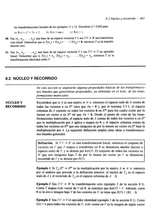 8.2 Núcleo y recorrido í 461 
las transformaciones linealesd e los ejemplos 11 y 12. Encontrar (J0 0x0 para 
a) f(x) = x' + 3x + 2 b) f(x) = senx c) f(x) = x 
30. Sea {v,, v,, . . . , vn} una base de un espacio vectorial V y sea TV +- Wuna transforma-ción 
lineal. Demostrar que si T(v,) = T(v,) = ' . . = T(v,) = O, entonces T es la transfor-mación 
cero. 
31. Sea {v,, v,, . . . , vn} una base de un espacio vectorial V y sea T:V -* V un operador 
lineal. Demostrar que si T(v,) = v,, T(v,) = v,, . . . , T(vn) = Y", entonces T es la 
transformación identidad sobre V. 
8.2 NúCLEO Y RECORRIDO 
En esta sección se ampliarán algunas propiedades básicas de las transformacio-nes 
lineales que generalizan propiedades, ya obtenidas en el texto, de las trans-formaciones 
matriciales. 
NÚCLEO Y Recuérdese que si A es una matriz m x n, entonces el espacio nulo de A consta de 
RECORRIDO todos los vectores x en R" tales que Ax = O y, por el teorema 5.5.1, el espacio 
columna de A consiste en todos los vectores b en Rm para los cuales existe por lo 
menos un vector x en R" tal que Ax = b. Desde el punto de vista de las trans-formaciones 
matricides, el espacio nulo de A consta de todos los vectores x en R" 
que la multiplicación por A aplica o mapea en O, y el espacio columna consta de 
todos los vectores en Rm que son imágenes de por lo menos un vector en R" bajo la 
multiplicación por A. La siguiente definición amplía estas ideas a transformacio-nes 
lineales generales. 
~~ ~ 
Definición. Si T: V + W es una transformación lineal, entonces el conjunto de 
vectores en V que T mapea o transforma en O se denomina núcleo (kernel o 
espacio nulo) de T, y se denota por ker(7). El conjunto de todos los vectores en 
W que son imágenes bajo 7' de por lo menos un vector en V se denomina 
recorrido de T y se denota por R(7). 
Ejemplo 1 Si TA:R" + R"' es la multiplicación por la matriz A m X n, entonces 
por el análisis que precede a la definición anterior, el núcleo ' dTe es el espacio 
nulo de A y el recomdo de T, es el espacio columna de A. A 
Ejemplo 2 Sea T: V + W la transformación cero (ejemplo 2 de la sección 8.1). 
Como T mapea todo vector de Ven O, se concluye que ker(Q = V. Además, como 
O es la Única imagen bajo T de los vectores en V, se tiene que R(n = { O } . A 
Ejemplo 3 Sea I: V + Vel operador identidad (ejemplo 3 de la sección 8.1). Como 
I(v) = v para todos los vectores de V, todo vector en Ves la imagen de algún vector 
 
