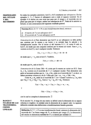 8.2 Núcleo y recorrido / 463 
PROPIEDADES En todos los ejemplos anteriores, ker(7) y R(7) resultaron ser subespacios. En los 
Y DEL ejemplo 4 el núcleo era una recta que pasa por el origen y el recorrido era un 
DEL NÚCLEO ejemplos 2, 3 y 5 fueron el subespacio cero o todo el espacio vectorial. En el 
RECORRIDO plano que pasa por el origen; ambos son subespacios de R3. Nada de lo anterior es 
fortuito; es una consecuencia del siguiente resultado general. 
Teorema 8.2.1. Si T: V -i. W es una transformación lineal, entonces: 
a) El núcleo de T es un subespacio de V. 
b) El recorrido de T es un subespacio de W. 
Demostración de a). Para demostrar que ker(7) es un subespacio se debe probar 
que contiene por lo menos a un vector y es cerrado bajo la adición y la 
multiplicación escalar. Por el inciso a) del teorema 8.1.1, el vector O está en 
ker(7'), de modo que este conjunto contiene por lo menos un vector. Sean v, y v2 
vectores en ker(7') y sea k cualquier escalar. Entonces 
T(v, + v2) = T(v,) + T(v2) = O + O = O 
de modo que v1 + v2 está en ker(7). También, 
T(kv,) = kT(v,) = M) = O 
de modo que kv, está en ker(T). 
Demostración de 6). Como T(0) = O, existe por lo menos un vector en R(7). Sean 
w, y w2 vectores en el recorrido de T y k cualquier escalar. Para demostrar esta 
parte es necesario probar que w, + w2 y kw, están en el recorrido de T; es decir, se 
deben encontrar vectores a y b en Vtales que T(a) = w, + w2 y T(b) = k w , . 
Como w, y w2 están en el recomdo de T, en V existen vectores al y tales 
que T(al) = w, y T(%) = w2. Sean a = a, + % y b = ka,. Entonces 
Y 
T(b) = T(ka,) = kT(a,) = kw, 
con lo cual se completa la demostración. 0 
RANGO Y En la sección 5.6, el rango de una matriz se definió como la dimensión de su espacio 
NULIDAD DE LAS columna (o renglón) y la nuhdad como la dunensión de su espacio nulo. La siguiente 
TRANSFORMA- definición extiende estas definiciones a transformaciones lineales generales. 
CIONES 
LINEALES Definición. Si T: V -i. W es una transformación lineal, entonces la dimensión del 
recorrido de T se llama rango de T y se denota por rango (7'); la dimensión 
del núcleo se denomina nulidad de T y se denota por nulidad (7). 
 