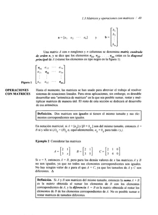1.3 Matrices y operaciones con matrices / 49 
Figura 1 
Una matriz A con n renglones y n columnas se denomina matriz cuadrada 
de orden n,-y se hce que los elementos all, a22, . . . , ann están en la diagonal 
principal de A (véanse los elementos en tipo negro en la figura 1). 
OPERACIONES Hasta el momento, las matrices se han usado para abreviar el trabajo al resolver 
CON MATRICES sistemas de ecuaciones lineales. Para otras aplicaciones, sin embargo, es deseable 
desarrollar una "aritmética de matrices" en la que sea posible sumar, restar y mul-tiplicar 
matrices de manera útil. El resto de esta sección se dedicará al desarrollo 
de esa aritmética. 
Definición. Dos matrices son iguales si tienen el mismo tamaño y sus ele-mentos 
correspondientes soni guales. 
En notación matricial, si A = [a,] y [B = b, ] son del mismo tamaño, entonces A = 
B si y sólo si (A), = (B), o, equivalentemente, a, = bo para todo i y j . 
Ejemplo 2 Considerar las matrices 
Si x = 5, entonces A = B, pero para los demás valores de x las matrices A y B 
no son iguales. ya que no todos sus elementos correspondientes son iguales. 
No hay ningún valor de x para el que A = C, ya que los tamaños de A y C son 
diferentes. A 
correspondientes de A, y la diferencia A - B es la matriz obtenida al restar los 
elementos de B de los elementos correspondientes de A. No es posible sumar o 
restar matrices de tamaños diferentes. 
 