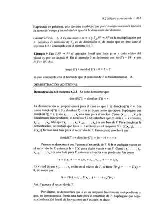8.2 Núcleo y recorrido / 465 
Expresado en palabras, este teorema establece que para transformaciones lineales 
la suma del rango y la nulidad es igual a la dimensión del dominio. 
OBSERVACI~N. Si A es una matriz m X n y TA:Rn + R"' es la multiplicación por 
A, entonces el dominio de TA es de dimensión n, de modo que en este caso el 
teorema 8.2.3 concuerda con el teorema 5.6.3. 
Ejemplo 9 Sea T:R2 + R2 el operador lined que hace girar a cada vector del 
plano xy por un ángulo 8. En el ejemplo 5 se demostró que ker(7) = { O } y que 
R(T) = R2. Así, 
rango ( r ) + nulidad (T) = O + 2 = 2 
lo cual concuerda con el hecho de que el dominio de T es bidimensional. A 
DEMOSTRACIóN ADICIONAL 
Demostración del teorema 8.2.3. Se debe demostrar que 
dim(R(T)) + dim(ker(T)) = n 
La demostración se proporcionará para el caso en que 1 I dim(ker(7)) < n. Los 
casos dim(ker(2)) = O y dim(ker(7)) = n se dejan como ejercicios. Supóngase que 
dim(ker(7)) = r, y sea vl, . . . , v, una base para el núcleo. Como {vl, . . . , v,) es 
linealmente independiente, el teorema 5.4.66 establece que existen n - r vectores, 
v,+~,. . . , vn, tales que {vl, . . . , v,, v ,+~., . . , v,} es unab ase de V. Para completar la 
demostración, se probará que los n - Y vectores en el conjunto S = { T(V,+~)., . . , 
T(v,)} forman una base para el recorrido de T. Entonces se concluirá que 
dim(R(T)) + dim(ker(T)) = (n - r) + r = n 
Primero se demostrará queS genera el recorrido de7 '. Si b es cualquier vectore n 
el recorrido de T. entonces b = T(v) para algún vector v en V. Como {v,, . . . , v,, 
v ,+~., . . , vn} es una base para V, entonces el vector v se puede escribir como 
v = ClV1 + . . ' + c,v, + c,+ 1v,+ 1 + . . . + c,v, 
En virtud de que vl, . . . , v, están en el núcleo de T, se tiene T(v1) = . . = T(v,) = 
O, de modo que 
b = T(v) = c,+ ,T(v,+ ,) + . . . + c,T(v,) 
Así, S genera el recorrido de T 
Por último, se demostrará que S es un conjunto linealmente independiente y 
que, en consecuencia, forma una base para el recorrido de T. Supóngase que algu-na 
combinación lineal de los vectores en S es cero; es decir, 
 