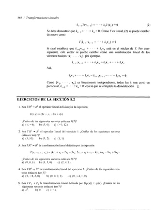 466 i Transformaciones lineales 
k,, , T(v,+ 1) + . . . + k,T(V,) = o (2) 
Se debe demostrar que kr+, = . . . = k, = O. Como T es lineal, (2) se puede escribir 
de nuevo como 
T(k,.+ ,v,+ I +. . . + k,v,) = O 
lo cual establece que k,+lvr+l + ' . + k,v, está en el núcleo de T. Por con-siguiente, 
este vector se puede escribir como una combinación lineal de los 
vectores básicos (vl. . . . , v,.}, por ejemplo, 
k, + Iv,, + . . . + k,v, = k,v, + . . . + k,~, 
Así, 
k,vl+ . . . + k,v, - k , , 1~,I, - . . . - k,v, = O 
Como {vl, . ' , v,} es linealmente independiente, todas las k son cero; en 
particular, krtl = . . = k, = O, con lo que se completa la demostración. 0 
EJERCICIOS DE LA SECCIÓN 8.2 
1. Sea T:R2 + H2 el operador lineal defiuido por la expresión 
i,Cuáles de los siguientes vectores están en K( T)? 
a) (1, -4). b) ( 5 , O ) . c) (-3, 12). 
2. Sea TI?? + R' el operador lineal del ejercicio 1. 2,Cuáles de los siguientes vectores 
están en ker( T)? 
a) (5, 10). b) ( 3 , 2 ) . c) (1, 1). 
3. Sea T@ + K3 la transfonnación lineal definida por la expresión 
¿Cuáles de los siguientes vectores están en K( T)? 
a) (0,0,6). b) ( I , 3,O). c) (2,4, 1). 
4. Sea TJr' + R3 la transformación lineal del ejercicio 3. (,Cuáles de los siguientes vcc-tores 
están en ker( T)? 
a) ( 3 , -8,2, O). b) (O, O, O, 1). C) (O, -4, 1, O). 
5. Sea T:P, + P, la transformación lineal definida por T(p(x)) = xp(x). ¿Cuáles de los 
siguientes vectores están en ker(T)? 
a) x3. b) O. c) 1 +x. 
 