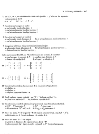 8.2 Núcleo y recorrido / 467 
6. Sea TF, + P, la transformación lineal del ejercicio 5. ¿Cuáles de los siguientes 
vectores están en R( o? 
a) x+x? b) 1 +x. c) 3 -2. 
7. Encontrar una base para el núcleo 
a) del operador lineal del ejercicio l. 
b) de la transformación lineal del ejercicio 3. 
c) de la transformación lineal del ejercicio 5. 
8. Encontrar una base para el recorrido 
a) del operador lineal el ejercicio 1. b) de la transformación lineal del ejercicio 3. 
c) de la transformación lineal del ejercicio 5. 
9. Comprobar la fórmula (1) del teorema de la dimensión para 
a) el operador lineal del ejercicio 1. b) la transformación lineal del ejercicio 3. 
c) la transformación lineal del ejercicio 5. 
En los ejercicios del 10 al 13, sea T la multiplicación por la matnz A. Encontrar 
10. A = [i -i] 11. A = 1: -a] 
a) una base para el recorrido de T. b) una base para el núcleo de T. 
c) 1 rango y la nulidad de T. d) el rango y la nulidad de A. 
-1 2 0 - 
1 4 5 0 9 
3 -2 ! o -1 
-1 0 -1 o - 1 
2 3 5 1 8 
14. Describir el recorrido y el espacio nulo de la proyección ortogonal sobre 
a) el plano xz. 
b) el plano yz. 
c) el plano cuya ecuación es y = x. 
15. Sea V cualquier espacio vectorial y sea T: V + V definida por T(v) = 3v. 
a) ¿Cuál es el núcleo de T? b) ¿Cuál es el recorrido de 77 
16. En cada inciso, usando la información proporcionada para obtener la nulidad e T. 
a) T A+~ R ? tiene rango 3. b) TP4 + P, tiene rango 1. 
c) El recorrido de TR' -D R3 es R3. d) TMZ2 + M,, tiene rango 3. 
17. Sea A una matriz 7 X 6 tal que Ax = O sólo tiene la solución trivial, y sea TR' + R7 la 
multiplicación por A. Encontrar el rango y la nulidad de A. 
18. Sea A una matriz 5 X 7 con rango 4. 
a) ¿Cuál es la dimensión del espacio solución de Ax = O? 
b) ¿Es consistente Ax = b para todos los vectores b en R'? Explicar la respuesta 
 