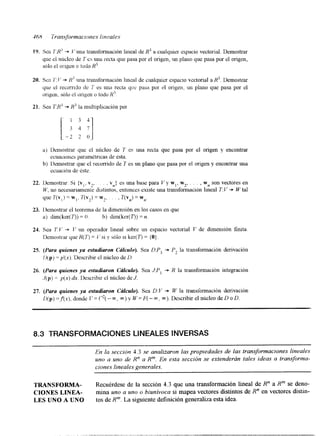 89. Sen 1'8' I.' u11u transformación lineal de R' a cualquier espacio vectorial. Demostrar 
que el nrhcleo de T es una I-eecta que pasa por el origen, un plano que pasa por el origen, 
S610 el or'lgen o todo R3 
20. Sen 7'. I.; -3. R 3 una transformación l~neald e crlalquicr espac~ov cctorial a R 3 . Demostrar 
quc el recomdo dc 1" es una recta qrx pasa por el origen, un plano que pasa por el 
arrgen, sólo e¡ orlgen o todo I? 
21. sea T:R' + Hi la multlpiicacion por 
a) Ikmostrar que el nilcleo de 7' es una recta que pasa por el origen y encontrar 
b) Ikmostrar que el recorrido de T es un plano que pasa por el origen y encontrar una 
ecuacrollcs paramétncas de Csta. 
ecuación de Cste. 
22. Demostrar: Si f v , . v2, . . , vn) es una base para V y w,, w2, . . . , wn son vectores en 
I+', no necesariamente distintos, entonces existe una transfommción lineal T:l' + W tal 
que 7'(vl j = w,, T(v7) = w:, . . . , T(v,) = wn. 
23. Lknostrar el teorema de la dimensión en los casos en que 
a) dim(ker(T)) = O b) dim(ker(7')) = n. 
21. Sea 7'1.' -3. I" u11 operador lineal sobre un espacio vectorial V de dimensión finita. 
Ilemostrar que H ( T ) = I.' si y sólo SI keI(7') = {O} 
25. (Para quienes ya estudiaron Cálculo). Sea DFp, -3. P2 la transformación derivación 
I)( p) = p'(x). Describir el núcleo de 13. 
26. (Para quienes ya estudiaron Cálculo). Sea J:P, + R la transformación integraci6n 
.I@) = p(x) dx. Describir el núcleo de J. 
27. (Pura quienes ya estudiaron Cálculo). Sea D:V -., W la transformación derivación 
[I( p) =,f(x). donde I' = C2( - 00, m ) v W = F( - 00, m). Describir el núcleo de D o D. 
8.3 TRANSFORMACIONES LINEALES INVERSAS 
En la seccibn 4.3 se analizaron las propiedades de las transformaciones lineales 
uno a uno de R" a R". En esta sección se extenderán tales ideas a transforma-ciones 
lineales generales. 
TRANSFORMA- Recuérdese de la sección 4.3 que una transformación lineal de R" a R" se deno- 
CIONES LLNEA- mina uno a uno o biunivoca si mapea vectores distintos de R" en vectores distin- 
LES UNO A UNO tos de R"'. La siguiente definición generaliza esta idea. 
 