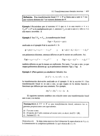 8.3 Transformaciones lineales inversas I' 469 
~~ 
Definición. Una transformación lineal T:V + W se llama uno a uno si 7 ma-pea 
vectores distintos de Ven vectores distintos de W. 
Ejemplo 1 Recuérdese por el teorema 4.3.1 que si A es una matriz n X n y 
TA :Rn + R" es la muitiplicación por A, entonces T> es uno a uno si y sólo si A es 
una matriz invertible. A 
Ejemplo 2 Sea T:Pn + Pn+l la transformación lineal 
T(p1 = T(p(x)) = xp(x) 
analizada en el ejemplo S de la sección S. l . Si 
p = p ( x )= Cg + c,x + ' ' . + c,xn y = y(x) = do + d ,+~ . . . + d,,x" 
son polinonlios distintos, entonces difieren en por lo menos un coeficiente. Así, 
también difieren en por lo menos un coeficiente. Por tanto, T es uno a uno, ya que 
mapea polinomios distintos p y q en polinomios distintos T(p) y T(q). A 
Ejemplo 3 (Para quienes ya estudiaron Cálculo). Sea 
la transformación derivación analizada en el ejemplo 1 1 de la sección S. l. Esta 
transformación lineal no es uno a uno, ya que mapea en la misma función a 
funciones que dlfieren por una constante. Por ejemplo. 
D(x2) = D(x2 + 1) = 2x A 
El siguiente teorema establece una relación entre una transformación lineal 
uno a uno y su núcleo. 
Teorema 8.3.1. Si T:l/ + W es una transformación lineal, entonces las si-guientes 
proposiciones son equivalentes. 
a) T es uno a uno. 
b) El núcleo de T sólo contiene al vector cero; es decir. ker(7) = { O } . 
c) Nulidad ( r ) = O. 
" "".-.l. 
Denzostrraclhn. Se deja como ejercicm ficil demostrar la equivalcncia de h) y c); 
la dzmostración se completará probando !a equi:.alcncia di: 0) v h). 
 