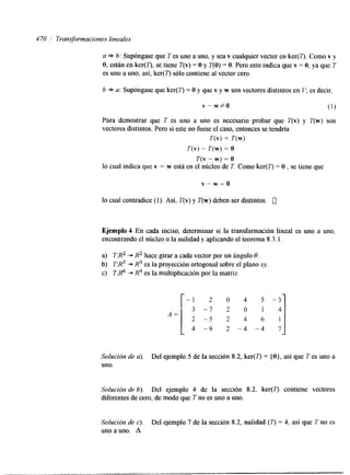 4 70 i Transformaciones lineales 
a =$ 6: Supóngase que T es uno a uno, y sea v cualquier vector en ker(7). Como v y 
O, están en ker(7), se tiene T(v) = O y T(0) = O. Pero esto indica que v = O, ya que T 
es uno a uno; asi, ker(7) sólo contiene al vector cero. 
b * a: Supóngase que ker(7) = O y que v y w son vectores distintos en es decir. 
V" w#O (1) 
Para demostrar que T es uno a uno es necesario probar que T(v) y T(w) son 
vectores dstintos. Pero si este no fuese el caso, entonces se tendría 
T(v) = T(w) 
T(v) - T(w) = o 
T(v - w) = o 
lo cual indica que v - w está en el núcleo de T. Como ker(T) = O , se tiene que 
v - w = o 
lo cual contradice (1). Así, T(v) y T(w) deben ser hstintos. 0 
Ejemplo 4 En cada inciso, determinar si la transformación lineal es uno a uno, 
encontrando el núcleo o la nulidad y aplicando el teorema 8.3. l. 
a) T:R2 + R2 hace girar a cada vector por un ángulo 8. 
b) T:R3 + R3 es la proyección ortogonal sobre el plano xy. 
c) T:R6 .+ R4 es la multiplicación por la matriz 
- 7 2 0 1 
2 - 5 2 4 6 1 
4 -9 2 -4 -4 7 
Solución de u). Del ejemplo 5 de la sección 8.2, ker(7") = { O ) , así que T es uno a 
uno. 
Solución de b). Del ejemplo 4 de la sección 8.2, ker(7') contiene vectores 
diferentes de cero, de modo que T no es uno a uno. 
Solución de c). Del ejemplo 7 de la sección 8.2, nulidad (7') = 4, así que T no es 
uno a uno. A 
 
