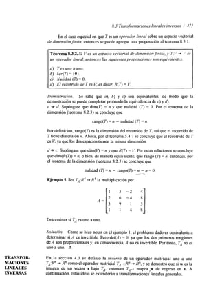 8.3 Transformaciones lineales inversas / 471 
En el caso especial en que T es un operador lineal sobre un espacio vectorial 
de dimensiónjnita, entonces se puede agregar otra proposición al teorema 8.3.1. 
Teorema 8.3.2. Si V es un espacio vectorial de dimensión finita, Y 1': v -+ I/ es 
un operador lineal, entonces lassi guientes proposiciones son equivalentes. 
a) T es uno a uno. 
b) ker(T) = ( O } . 
c) Nulidad (7') = O. 
d) El recorrido de T es V; es decir, R(T) = V. 
Demostración. Se sabe que a), b) y c) son equivalentes, de modo que la 
demostración se puede completar probando la equivalencia de c) y d). 
c * d. Supóngase que dim@') = n y que nulidad (7') = O. Por el teorema de la 
dimensión (teorema 8.2.3) se concluye que 
rango(7') = n - nulidad (7') = n 
Por definición, rango(T) es la dimensión del recorrido de T. así que el recorrido de 
T tiene dimensión n. Ahora, por el teorema 5.4.7 se concluye que el recorrido de 1' 
es V, ya que los dos espacios tienen la misma dimensión. 
d * c. Supóngase que dim(V) = n y que R(T) = V. Por estas relaciones se concluye 
que dim(R(T)) = n, o bien, de manera equivalente, que rango (7') = n. entonces, por 
el teorema de la dimensión (teorema 8.2.3) se concluye que 
Ejemplo 5 Sea TA:R4+ R4 lja miul tiplicación por 1 
nulidad ( r ) = n - rango(T) =- n - n = O. -, 
3 
1 
-2 
-4 
1 
4 
Determinar si TA es uno a uno. 
Solución. Como se hizo notar en el ejemplo 1, el problema dado es equivalente a 
determinar si A es invertible. Pero det(A) = O, ya que los dos primeros renglones 
de A son proporcionales y, en consecuencia, A no es invertible. Por tanto, TA no es 
uno auno. A 
TRANSFOR- En la sección 4.3 se definió la inversa de un operador matricial uno a uno 
MACIONES TA:R" +. R" como el operador matricial TA-1:Rn "* R", y se demostró que si w es la 
LINEALES imagen de un vector x bajo TA, entonces TA-I mapea w de regreso en x. A 
INVERSAS continuación, estas ideas se extenderán a transformaciones lineales generales. 
 