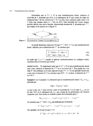472 i Transformaciones lineales 
Recuérdese que si T:V "* W es una transformación lineal, entonces el 
recorrido de T, denotado por R(T), es el subespacio de W que consta de todas las 
imágenes bajo T de los vectores en V. Si T es uno a uno, entonces cada vector v en 
V tiene una imagen ÚnIca w = T(v) en R(0. Esta unicidad del vector imagen 
permite definir una nueva función, denominada inversa de T, denotada por T- l . 
que mapea w de regreso en v (figura 1). 
Se puede demostrar (ejercicio 19) que T- : R(T) + V es una transformación 
lineal. Además, por la definición de T" se concluye que 
T- '(T(v)) = i" '(w) = v 
de modo que T y T u l , cuando se aplican consecutivamente en cualquier orden, 
cancelan entre sí el efecto que tienen. 
OBSERVACI~N. Es importante notar que si T: V + W es una transformación lineal 
uno a uno, entonces el dominio de T- es el recorrido de T. Éste puede ser o no 
todo W. Sin embargo, en el caso especial en que T: V "* Ves un operador lineal uno 
a uno, por el teorema 8.3.2 se concluye que R(T) = V. es decir, el dominio de T-es 
todo V. 
Ejemplo 6 en el ejemplo 2 se demostró que la transformación lineal T:Pn -+ P,+l 
definida por 
n P) = T(P(.Y)) = 
es uno a uno; así, T tiene inversa. Aquí, el recorrido de T no es todo P,,,; en vez 
de ello, R(7) es el subespacio de P,+, que consta de los polinomios con término 
constante cero. Este hecho es evidente a partir de la fórmula para T: 
T(C, + C'X + . . . + C , Y ) = cox + c,x2 + . . . + C,X"+ 
Se concluye que T- ':R(q -c Pn está definida por la fórmula 
T- '(cox + c,x2 + . ' ' + c,x" + 1) = c* + c1x + . . . + c&? 
Por ejemplo, en el caso en que n = 4, 
T-l(2x - x2 + 5x3 + 3x4) = 2 - X + 5x2 + 3x3 A 
 