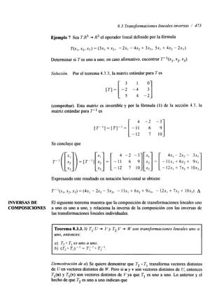 8.3 Transformaciones lineales inversas / 473 
Ejemplo 7 Sea T:R3 + R3 el operador lineal definido por la fórmula 
T(X1, X2, X3) = (3x1 + X2, "2x1 - 4x2 + 3x3, 5x1 + 4x2 - 2x3) 
Determinar si T es uno a uno; en caso afirmativo, encontrar T- '(x,, x2, x3). 
Solución. Por el teorema 4.3.3, la matriz estándar para T es 
3 1 0 
[ T I = -2 -4 
(comprobar). Esta matriz es invertible y por la fórmula (1) de la sección 4.3, la 
matriz estándar para T" es 
4 -2 -3 
[ T " ] = [ T ] - ' = 
-12 7 10 
Se concluye que 
Expresando este resultado en notación horizontal se obtiene 
INVERSAS DE El siguiente teorema muestra que la composición de transformaciones lineales uno 
COMPOSICIONES a uno es uno a uno, y relaciona la inversa de la composición con las inversas de 
las transformaciones lineales individuales. 
Teorema 8.3.3. Si T,: U + V y T2:V + W son transformaciones lineales uno a 
uno, entonces: 
a) T, 0 TI es uno a uno. 
h) (T2 0 Tl)-I = r;' 0 T i - ] . 
Demostración de a). Se quiere demostrar que T2 o T, transforma vectores distintos 
de U en vectores distintos de W. Pero si u y v son vectores distintos de U, entonces 
TI@)y Tl(v)s on vectores distintos de V ya que T, es uno a uno. Lo anterior y el 
hecho de que T2 es uno a uno indican que 
 