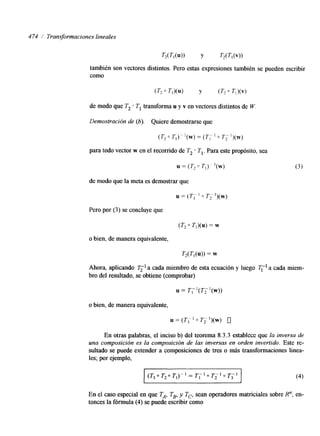 474 1 Transformaciones lineales 
T,(TI(U)) Y T,(T,(V)) 
también son vectores distintos. Pero estas expresiones también se pueden escribir 
como 
de modo que T2 T, transforma u y v en vectores distintos de W. 
Demostración de (6). Quiere demostrarse que 
(T,~T,)~'(w)=(T,~~T,')(w) 
para todo vector w en el recomdo de T, o TI. Para este propósito, sea 
de modo que la meta es demostrar que 
u = ( T , ' 0 T,- l)(w) 
Pero por (3) se concluye que 
(T, 0 T,)(uj = w 
o bien, de manera equivalente, 
T,(T,(u)) = w 
Ahora, aplicando 2";' a cada miembro de esta ecuación y luego T;' a cada miem-bro 
del resultado, se obtiene (comprobar) 
o bien, de manera equivalente, 
En otras palabras, el inciso b) del teorema 8.3.3 establece que la inversa de 
una composición es la composición de las inversas en orden invertido. Este re-sultado 
se puede extender a composiciones de tres o más transformaciones linea-les; 
por ejemplo, 
En el caso especial en que TA, TB, y Tc, sean operadores matriciales sobre R", en-tonces 
la fórmula (4) se puede escribir como 
 