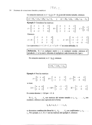 7 ' P "*I 6 .,*< r : , : 'i - , ~ . . , 
50 Sistemas de ecuaciones lineales v matrices 
En notación matricial, si A = [au] y B = [bJ son del mismo tamaño, entonces 
2 1 0 -4 3 5 
- 1 O 2 '1 B = [ 2 2 O -:] C = [ ' '1 
4 - 2 7 o 3 2 - 4 5 2 2 
Ejemplo 3 Considerar las matrices 
Entonces 
11 -5 
Las expresiones A + c', B + C', A - C y B - C no están definidas. A 
Definición. Si A es cualquier matriz y c es cualquier escalar, entonces el 
producto cA es la matriz obtenidaa l multiplicar cada elemento deA por c. 
En notación matricial, si A = [a 1, entonces 
r/ 
cA)ij = c(A),, = cui, 
Ejemplo 4 Para las matrices 
A = [ 1 3 I ] B = [ - 1 3 - 57 1 c=[ : -r, 2 3 4 o 2 
se tiene 
Es común denotar (- l)B por -B. A 
Si A,, A,, . . . , A,, son matrices del mismo tamaño y cl, c,, . . . , c,, son 
escalares. entonces una expresión dlea forma 
se denomina combinación lineal de A , , A,, . . . , A,, con coeficientes cl, c2, . . . , 
e,,. Por ejemplo, si A, B y C son las matrices del ejemplo 4, entonces 
 