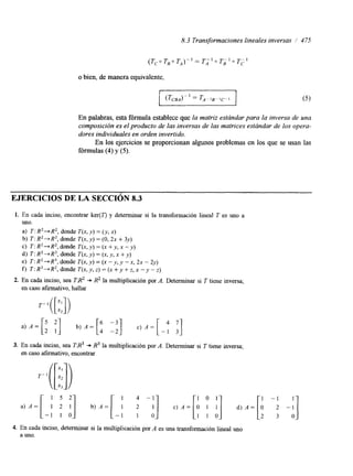 8.3 Transformaciones lineales inversas / 475 
o bien, de manera equivalente, 
En palabras, esta fórmula establece que la matriz estándar para la inversa de una 
composición es el producto de las inversas de las matrices estándar de los opera-dores 
individuales en orden invertido. 
En los ejercicios se proporcionan algunos problemas en los que se usan las 
fórmulas (4) y (S). 
EJERCICIOS DE LA SECCIÓN 8.3 
1. En cada inciso, encontrar ker(Z') y determinar si la transformación lineal T es uno a 
Uno. 
a) T : R2+ R2, donde T(x, y) = (y, x) 
b) T: R2+R2, donde T(x, y) = (O, 2x + 3y) 
c) T: R2+R2, donde T(x, y) = (x +y, X - y ) 
d) T: R2 + R3, donde T(x, y) = (x, y, x + y) 
e) T : R2+ R', donde T(x, y) = (x - y, y - x, 2x - 2y) 
f) 2': R3 + R2, donde T(x, y, z) = (x + y + z, x - y - z) 
2. En cada inciso, sea T.&2 -* R2 la multiplicación por A. Determinar si T tiene inversa; 
en caso afirmativo, hallar 
3. En cada inciso, sea TX3 + R3 la multiplicación por A. Determinar si T tiene inversa; 
en caso afirmativo, encontrar 
a ) A = [ - 1 1 21 ol ] " A = [ - ; ; i] c ) A = [ O1 11 0I] . ) A = [ : -:] 
1 5 2 1 0 1 
4. En cada inciso, determinar si la multiplicación por A es una transformación lineal uno 
a uno. 
 