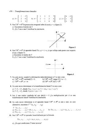 476 / Transformaciones lineales 
2 '1 c) A = 
1 - 7 1 3 5 
- 1 3 0 0 
S. Sea 1'8' -+ R~ la proyección ortogonal sobre la rectay =x (figura 2). 
a) Encontrar el núcleo de T. 
b) ¿,Es Tuno a uno? Justificar la conclusión. 
Figura 2 
6. Sea FA2 + R2 el operador lineal T(x, y) = ("x, y) que refleja cada punto con respecto 
al eje y (figura 3). 
a) Encontrar el núcleo de T. 
h) ¿Es Tuno a uno? Justificar la conclusión. 
r y 
I Figura 3 
7. En cada inciso, usando la información dada determinar si T es uno a uno. 
a) T:Rm + R"; nulidad(T) = O. b) TBn + R"; rango ( T ) = n - 1 
c) TRm -+ R"; n <m. d) TBn + Rn; R( T) = R". 
8. En cada inciso determinar si la transformación lineal T es uno a uno. 
a) 7: P2+P,, donde T(u, + a,x + u2x2) = x(ao + a,x + a$) 
b) T : P2-+P2, donde T(p(x)) = p ( x + 1) 
9. Sea A una matriz cuadrada tal que det(A) = 0 LLa multiplicación por A es una 
transformación lineal? Justificar la conclusión. 
10. En cada inciso determinar si el operador lineal TXn -+ Rn es uno a uno; en caso 
afirmativo, encontrar ~ " ( x , , xz, . . . ,x,,). 
7 ~ '(XI, x2, . . . , xn). 
a) T( . x , , x 2, . . . , .x , j ) = ( 0 , ~ l , ~.2. .r, x =- , ) b) T(x,,xL,. . . ,x , ) = j x , , ~ . , ~,I. . . ,.x?,xi) 
c) í"(x,, x*, . . . , x,,) = (x2, x3, . . . 1 x,,, XI ) 
11. Sea TAn + Rn el operador lineal definido por la fórmula 
q x , , x*, . . . , x , ) = (a,x1, a,x,, . . . , a,,x,) 
a) ¿En qué condiciones T tiene inversa? 
 