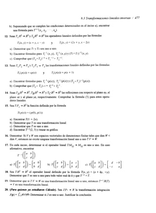 8.3 Transformaciones lineales inversas / 477 
b) Suponiendo que se cumplen las condiciones determinadas en el inciso a), encontrar 
una fórmula para T"(xl, x2, . , xn). 
12. Sean Tl:R2 + R2 y T2@ + R2 los operadores lineales definidos por las fórmulas 
T,(x, y ) = (x + y, x' " y ) y T,(x, y ) = (2x + y. x - 2y) 
a) Demostrar que TI y Tz son uno a uno. 
b) Encontrar fórmulas para T," (x, y), T;' (x, y ) y (Tz 0 TI)-' (x, y ) 
c) Comprobar que (T20 = T I p 10 T2-l. 
13. Sean T;P, + P, y Tz:P, + P, las transformaciones lineales definidas por las fórmulas 
a) Encontrar fórmulas para q-' @(x)), í?;I @(x)) y (T2 O T1)-'@(x)) 
b) Comprobar que (T2 0 TI)-¡ = 0 T2-I 
14. Sean TAR^ + R3, TgR3 + R3 y TpR3 + R3 las reflexiones con respecto al plano xy, al 
plano xz y al plano yz, respectivamente. Comprobar la fórmula (5) para estos opera-dores 
lineales. 
15. Sea TPl + R2 la función definida por la fórmula 
T M x ) )= (P(O)P,( I )I 
a) Encontrar T( 1 - 2x). 
b) Demostrar que T es una transformación lineal. 
c) Demostrar que T es uno a uno. 
d) Encontrar T"(2,3) y trazar su gráfica. 
16. Demostrar: Si V y W son espacios vectoriales de dimensiones finitas tales que dim W < 
dim V, entonces no existe ninguna transformación lineal uno a uno T:V + W. 
17. En cada inciso, determinar si el operador lineal TMZ2 + MZ2 es uno a uno. En caso 
afirmativo, encontrar 
18. Sea TR2 + R2 el operador lineal defindo por la fórmula T(x, y) = (x + /y, -y) 
Demostrar que T es uno a uno para todo valor real de k y que T" = T. 
19. Demostrar que si T:V + Wes una transformación lineal uno a uno, entonces T":R(T) 
+ Ves una transformación lineal. 
20. (Para quienes ya estudiaron CruCulo). Sea JPI + R la transformación integración 
1 J(p) = j-, p(x)dx. Determinar si J es uno a uno. Justificar la ccnclusión. 
 