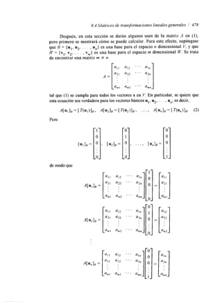 8.4 Matrices de transformaciones lineales generales / 479 
Después, en esta sección se darán algunos usos de la matriz A en (l), 
pero primero se mostrará cómo se puede calcular. Para este efecto, supóngase 
que B = {u1, u2, . . . , U,,} es una base para el espacio n dimensional V, y que 
B' = {vl, v2, . . . , vm} es una base para el espacio m dimensional W. Se trata 
de encontrar una matriz m X n 
A= 
tal que (1) se cumpla para todos los vectores x en V. En particular, se quiere que 
esta ecuación sea verdadera para los vectores básicos ul, u*, . . . , U,,; es decir, 
A [ u I ] B = [ T ( u l ) ] B ' ~ A [ u 2 1 B = [ T ( u 2 ) 1 B r , . . . ) A [ u n l B = [ T ( u n ) l B r (2) 
Pero 
de modo que 
I ' ' 
O' 
1 
O 
a1 1 
a2 1 
a12 
a12 
am2 
] = 
O 
 