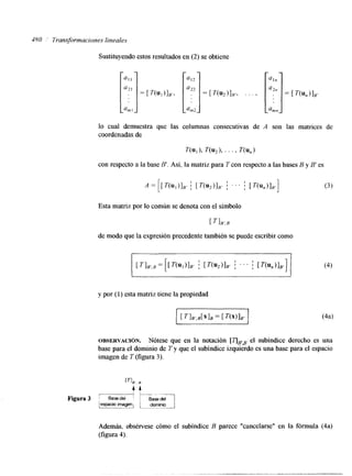 380 " Transformaciones lineales 
Sustituyendo estos resultados en (2) se obtiene 
lo cual demuestra que las columnas consecutivas de A son las matrices de 
coordenadas de 
con respecto a la base B'. Así, la matriz para T con respecto a las bases B y B' es 
Esta matriz por lo común se denota con el símbolo 
[ IR', B 
de modo que la expresión precedente también se puede escribir como 
y por (1) esta matriz tiene la propiedad 
OBSERVACI~N. Nótese que en la notación [qF8el subíndice derecho es una 
base para el dominio de T y que el subíndice izqulerdo es una base para el espacio 
imagen de T (figura 3). 
, E 4 4 
Además, obsérvese cómo el subíndice B parece "cancelarse" en la fórmula (4a) 
(figura 4). 
 