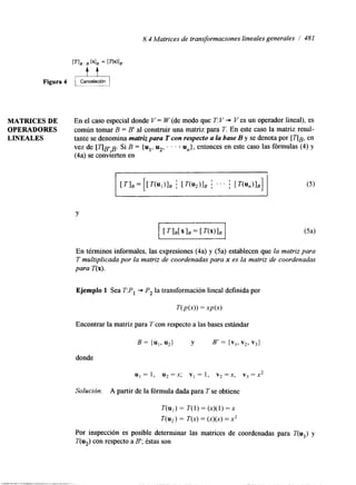 8.4 Matrices de transformaciones lineales generales / 481 
MATRICES DE En el caso especial donde V = W (de modo que T: V + V es un operador lineal), es 
OPERADORES común tomar B = B' al construir una matriz para T. En este caso la matriz resul- 
LINEALES tante se denomina matriz para T con respecto a la base B y se denota por [ q ~en, 
vez de [ ~ BBI. S i B = {u1,u ,, . . . u,}, entonces en este caso las fórmulas (4) y 
(4a) se convierten en 
Y 
En términos informales, las expresiones (4a) y (5a) establecen que la matriz para 
T multiplicada por la matriz de coordenadas para x es la matriz de coordenadas 
para í"(x). 
Ejemplo 1 Sea T:P, * P, la transformación lineal definida por 
Encontrar la matriz para T con respecto a las bases estándar 
u, = 1, u* =x; v1 = 1, v2 =x, v3 = x2 
Solución. A partir de la fórmula dada para T se obtiene 
T(u,) = T(1) = (x)jl) =x 
T ( U 2 ) = T(x) = (x)(x) = x2 
Por inspección es posible determinar las matrices de coordenadas para T(u,) y 
T(u,) con respecto a B'; éstas son 
 