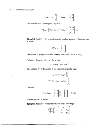 482 ' Transformaciones lineales 
Ejemplo 2 Sea T:P, -+ P, la transformación lineal del ejemplo 1. Demostrar que 
la matriz 
[a o 0 
1 y] 
TI,.., = (obtenida en el ejemplo 1) satisface (4a) para todo vector x = a + bx en P, 
Solución. Como x = p (x) = a + bx, se tiene 
T(x) = xp(x) = ax + hx2 
Para las bases B y B' del ejemplo I, por inspección se concluyeq ue 
[ T(x)],.= [ax + bx2] = [:Ia Por tanto, 
de modo que (4a) se cumple. A 
Ejemplo 3 Sea T:R2 + R3 la transformación lineal definida por 
 
