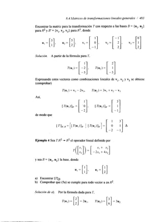 8.4 Matrices de transformaciones lineales generales / 483 
Encontrar la matriz para la transformación T con respecto a las bases B = { ul, u2} 
para R2 y B' = {vl, v2, v3} para R3, donde 
Solución. A partir de la fórmula para T, 
Expresando estos vectores como combinaciones lineales de vl, v2 y v3 se obtiene 
(comprobar) 
T(u,) = v1 - 2v3, T(u2) = 3v, + v2 - v3 
Así, 
de modo que 
Ejemplo 4 Sea TR2 + R2 el operador lineal definido por 
T( [;;I) = [ - 2x, + + 
4x2 "1 
y sea B = {ul, u2} la base, donde 
a) Encontrar [q~. 
b) Comprobar que (5a) se cumple para todo vector x en R2 
Solución de a). Por la fórmula dada para T, 
 