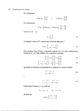 484 Transformaciones lineales 
Por consiguiente, 
En consecuencia, 
Solución de b). Si 
x = [:;I 
es cualquier vector en R2, entonces por la fórmula dada para T 
[ x1 + x2 
= -2x1 + 4x2] 
Para encontrar [xIB y [T(x)IB, es necesario expresar (6) y (7) como combinaciones 
lineales de u1 y u2. Esto conduce a las ecuaciones vectoriales 
Igualando los elementos correspondientes se obtienen los sistemas lineales 
k, + k, = x, 
k, + 2k, = x2 
Y 
c1 + c2 = x, + x2 
c, + 2c, = -2x, + 4x2 
Resolviendo (10) para k, y k, se obtiene 
k, =2x1 -x2, k2= -X, +X, 
de modo que 
[ 2x, - x2 
rx1B = -x1 +x2] 
 