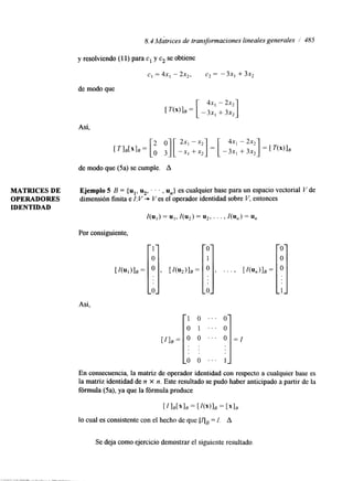8.4 Matrices de transformaciones lineales generales i 485 
y resolviendo (1 1) para c1 y c2 se obtiene 
CI = 4Xl - 2x2, C2 = - 3 X l + 3x2 
de modo que 
Así, 
de modo que (5a) se cumple. A 
MATRICES DE Ejemplo 5 B = {u1, u2, . . . , U,,} es cualquier base para un espacio vectorial V de 
OPERADORES dimensión finita e I: V * Ves el operador identidad sobre V, entonces 
IDENTIDAD 
I(U,) = UI, I(u2) = u2, . . . , I(un) = u, 
Por consiguiente, 
Así, 
. . . 
. . . 
' . . 
. . . 1 
En consecuencia, la matriz de operador identidad con respecto a cualquier base es 
la matriz identidad de n X n. Este resultado se pudo haber anticipado a partir de la 
fórmula (5a), ya que la fórmula produce 
[zlB[x lE])E'(' [= = ['IR 
lo cual es consistente con el hecho de que [Ijs = I. A 
Se deja como ejercicio demostrar el siguiente resultado 
 