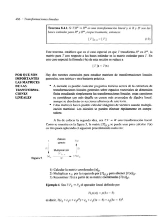 186 1 Transformaciones lineales 
Teorema 8.4.1. Si TR" + Rm es una transformación lineal y si B y 8' son las 
bases estándar para R" y R", respectivamente, entonces 
[TI,,,. = [ TI (12) 
Este teorema, establece que en el caso especial en que T transforma R" en Rm, la 
matriz para T con respecto a las bases estándar es la matriz estándar para T. En 
este caso especial la fórmula (4a) de esta sección se reduce a 
[ T ] x = T(x) 
POR QUÉ SON Hay dos razones esenciales para estudiar matrices de transformaciones lineales 
IMPORTANTES generales, una teórica y otra bastante práctica: 
LAS MATRICES 
DE LAS A menudo es posible contestar preguntas teóricas acerca de la estructura de 
CIONES finita estudiando simplemente las transformaciones lineales. estas cuestiones 
LINEALES se consideran con más detalle en cursos más avanzados de álgebra lineal. 
TRANSFORMA- transformaciones lineales generales sobre espacios vectoriales de dimensión 
aunque se abordarán en secciones ulteriores de este texto. 
o Estas matrices hacen posible calcular imágenes de vectores usando multipli-cación 
matricial. Los cálculos se pueden efectuar rápidamente en compu-tadora. 
A fin de enfocar la segunda idea, sea T Y + W una transformación lineal. 
Como se muestra en la figura 5, la matriz [TIFB se puede usar para calcular T(x) 
en tres pasos aplicando el siguiente procedimiento indirecto: 
1) Calcular la matriz coordenadas [x]~. 
2) Multiplicar xB por la izquierda por [nBBpa ra obtener [T(x)lBl. 
3) Reconstruir T(x) a partir de su matriz coordenadas [T(x)]p. 
Ejemplo 6 Sea T:P, + P2 el operador lineal definido por 
T( p ( x ) )= P(3X - 5) 
es decir, T(co + cIx + c2x2) = co + c1(3x - 5) + c2(3x - 
 