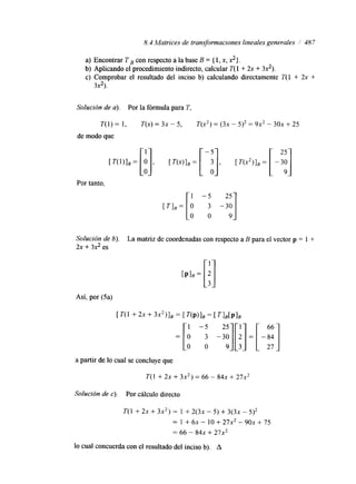 8.4 Matrices de transformaciones lineales generales / 487 
a) Encontrar T , con respecto a la base B = { 1, x, 2}. 
b) Aplicando el procedimiento indirecto, calcular T( 1 + 2x + 32). 
c) Comprobar el resultado del inciso b) calculando directamente T(l + 2x + 
3x2). 
Solución de u). Por la fórmula para T. 
T( 1) = 1, T(x)= 3~ - 5, T( x2)= ( 3 -~ 5)’ = 9x2 - 3 0 +~ 2 5 
de modo que 
Por tanto. 
[ 2 1 
Solución de 6). La matriz de coordenadas con respecto a B para el vector p = 1 + 
2x + 3x2 es 
Así, por (5a) 
a partir de lo cual se concluye que 
T( 1 + 2~ + 3x2) = 66 - 8 4 +~ 2 7x2 
Solución de c). Por cálculo directo 
T( l + 2~ + 3x2) = 1 + 2 ( 3 -~ 5) + 3(3x - 5)2 
= 1 + 6~ - 10 + 27x2 - 9 0 +~ 7 5 
= 66 - 8 4 +~ 2 7 ~ ’ 
lo cual concuerda con el resultado del inciso b). A 
 