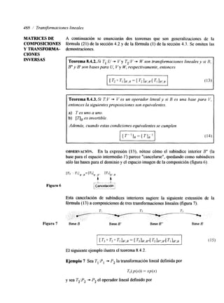 488 / Transformaciones lineales 
MATRICES DE A continuación se enunciarán dos teoremas que son generalizaciones de la 
COMPOSICIONES fórmula (21) de la sección 4.2 y de la fórmula (1) de la sección 4.3. Se omiten las 
Y TRANSFORMA- demostraciones. 
CIONES 
INVERSAS Teorema 8.4.2. Si T, :U + V y T,: V + W son transformaciones lineales y si B. 
B" y B' son bases para U, Vy W, respectivamente, entonces 
[ T, O T, IB'J = [ T2 IB'.B"[ TI I B 3 (13) 
Figura 6 
Teorema 8.4.3. Si T:V + V es un operador lineal y si B es una base para V, 
entonces la siguientes proposicionseosn equivalentes. 
a) T es uno a uno. 
b) [qBes invertible. I Además, cuando estas condiciones equivalentes sec umplen I 
OBSERVACI~N. En la expresión (13), nótese cómo el subíntllce interior B" (la 
base para el espacio intermedo I? parece "cancelarse", quedando como Subindices 
sólo las bases para el dominio y el espacio imagen de la composición (figura 6). 
Esta cancelación de Subindices interiores sugiere la siguiente extensión de la 
fórmula (13) a composiciones de tres transformaciones lineales (figura 7). 
El siguiente ejemplo ilustra el teorema 8.4.2. 
Ejemplo 7 Sea T I P , + P, la transformación lineal definida por 
TI(P(X)) = .vP(x) 
y sea T2:P2 + P, el operador lineal definido por 
 