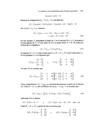8.4 Matrices de transformaciones lineales generales I 489 
(T, 0 TI)@, + CIX) = (3x - 5)(c, + CI(3X - 5)) 
= C0(3X - 5) + Cl(3X - 5)* (16) 
En este ejemplo, P, desempeña el papel de U en el teorema 8.4.2 y P, desempeña 
los dos papeles de V y W, por tanto, en (13) se puede tomar B' = B", de modo que 
la fórmula se simplifica a 
[ T, O TI lB',B = [ T2 IB'[ TI IB',B (17) 
Se elegirán B = { 1, x} como la base para P, y B' = { 1. x, x,} como la base para P,. 
En los ejemplos 1 y 6 se demostró que 
Así, por (17) se concluye que 
Como comprobación, [T, TilFB se calculará directamente a partir de la fórmula 
(4). Como B = { 1, x}, por la fórmula (4) con u1 = 1 y u, = x se concluye que 
Aplicando (16) se obtiene 
(T, 0 Tl)(l) = 3x - 5 y (T20 T,)(x=) ( 3 -~ 5) , = 9x2 - 3 0 +~ 2 5 
Como B' = { 1, x, 2},a p artir de ésto se concluye que 
w 2 0 T ~ ) ( =~ N ~ ~ [-a] y w 2 0 ~ ~ ) ( x )=1 ~ , [ - 
 