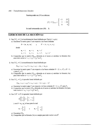 490 Transformaciones lineales 
Sustituyendo en (19) se obtiene 
7',1,,,, = [ ; -3;] 
-5 25 
lo cual concuerda con (18). A 
EJERCICIOS DE LA SECCIóN 8.4 
1. Sea TP, + P3 la transformación lineal d e f ~ d pao r T(p(x))= xp(x). 
a) Encontrar la matriz para T con respecto a las bases estándar 
B = {U,, U*, ~ 3 ) y B' = ~ 2 v, i. vql 
donde 
UI = I , u2 =x, u3 =x> 
v, = 1, v2 =x, vj =x2, v4 =x3 
b) Comprobar que la matnz [uFBobt enida en el inciso a) satisface la fórmula (4a) 
para todo vector x = c o + cIx + e$ en Pz. 
2. Sea T:P, + P, la transformación lineal defmida por 
T(a, + a,x + U2X2) = (a, + a,) - (2a, + 3 q ) x 
a) Encontrar la matriz para T con respecto a las bases estándar B = { 1, x, 2) y B' = 1, 
b) Comprobar que la matriz [qF8ob tenida en el inciso a) satisface la fórmula (4a) 
x paraP2 y PI. 
para todo vector x = co + cIx + cp2 en P2. 
3. Sea TPz + P, el operador lineal definido por 
T(a, + a,x + a$) = U,) + a,(x - 1) + u2(x - 1)* 
a) Encontrar la matnz para T con respecto a la base estándar B = { 1, x, 2) para P,. 
b) Cotnprobar que la matriz [7JB obtenida en el inciso a) satisface la fórmula (5a) para 
todo vector x = a,, + a,x + up2 en Pz. 
4. Sea TX2 .+ R2 el operador lineal definido por 
y sea B = ul, u2 la base para la cual 
a) Encontrar [qe. 
b) Comprobar que la fórmula (5a) se cumple para todo vector x en R2. 
 