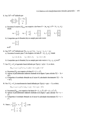 8.4 Matrices de transformaciones lineales generales / 49 I 
5. Sea T:R2 + R3 definido por 
a) Encontrar la matriz [TIpB con respecto a las bases B = { ul, u2} y B' = {v,, V2, V3), 
donde 
b) Comprobar que la fórmula (4a) se cumple para todo vector 
en R2 
6. Sea TJ3 + R3 defmido por T(x,, x, x3) = (xl - x, xz - x,, x1 - x3). 
a) Encontrar la matriz para T con respecto a la base B' = {vl, v,, v3}, donde 
v , = ( l , O , l ) , v2=(0, 1, I ) , v 3 = ( 1 . 1,O) 
b) Comprobar que la fórmula (5a) se cumple para todo vector x = (x,, x*, x3) en R3. 
7. Sea TP2 + P, el operador lineal definido por T(p(x)) = p ( k + 1); es decir, 
T(c, + CIX + c2x2) = cg + c1(2x + I ) + cz(2x + 1)2 
a) Encontrar [TIB con respecto a la base B = { 1, x, 2). 
b) Aplicar el procedimiento indirecto ilustrado en la figura 5 para calcular T(2 - 3x + 
c) Comprobar el resultado obtenido en el inciso b) calculando directamente T(2 - 3x 
4.2). 
+ 4.2). 
8. Sea TP, + P, la transformación lineal definida por T@(x)) = xp(x - 3); es decir, 
T(c, + c,x + c$) = X(C" + c,(x - 3) + c2(x - 3)2) 
a) Encontrar [qpBcon respecto a las bases B = { 1, x, ?} y B = { 1, x, 2,?}. 
b) Aplicar el procedimiento indirecto ilustrado en la figura 5 para calcular T(l + x - 
c) Comprobar el resultado obtenido en el inciso b) calculando directamente T( 1 + x - 
2). 
2). 
 