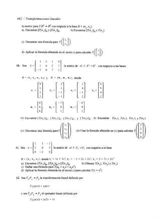 492 / Transformaciones lineales 
c) Encontrar una fórmula para T 
d) Aplicar la fórmula obtenida en el inciso c) para calcular T 
[-i 3 - 2 5 1 o 
:] 10. Sea A = la matnz de of T: R"R3 con respecto a las bases 
(c) Encontrar una fórmul 
11. Sea A = 
~araT[[]). (d)Usarlafórmulaobtenidaen(c)paracalcularT 
m ) . 
la matnz de of T : Pz -+ P, con respecto a la base 
E = {v,, v2, vi), donde vI = 3x + 3x2, v2 = - 1 + 3x + 2x2, vj = 3 + 7x + 2 2 . 
a> Encontrar [T(V,)l,, [T(v,)l, y [T(V3)1*. b) Obtener T(v,), T(vJ y T(v3). 
c) Hallar una fórmula para T(uo + alx + U$). 
d) Aplicar la fórmula obtenida en el inciso c) para calcular T( 1 + 2). 
12. Sea T,P I+ P, la transformación lineal d e f ~ d pao r 
y sea T2P2 +- P, el operador lineal definido por 
T,(p(xj) = p(2x + 1) 
 