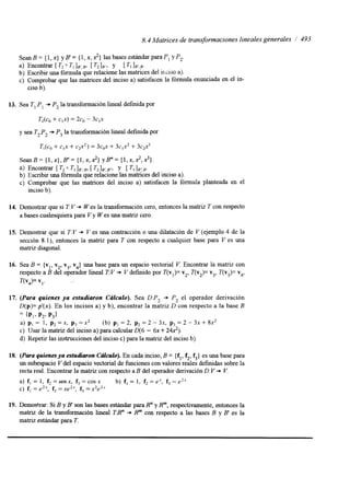8.4 Matrices de transformaciones lineales generales / 493 
SeanB= {l,x} yB'= {I,x,x?} lasbasesestándarparaP, yP,. 
Encontrar T2 O TI lB:B? r21B'> y [ TI lB',B. 
b) Escribir una fórmula que relacione las matrices del ixiso a). 
c) Comprobar que las matrices del inciso a) satisfacen la fórmula enunciada en el in-a) 
ciso b). 
13. Sea T,:P, + P, la transformación lineal definda por 
T,(co + c,x) = 2c0 - 3c,x 
y sea T2F2 + P, la transformación lineal definda por 
T,(co+ c,x + c2xZ) = 3c0x + 3 4 + 3 c2x3 
S e a n B = { 1 , x } , B " = ( 1 , x , ~ } y B m = { 1 , x , ~ , ~ } . 
b) Escribir una fórmula que relacione las matrices del inciso a). 
c) Comprobar que las matrices del inciso a) satisfacen la fórmula planteada en el 
a) Encontrar [ T2 o TI ]B'.B, [ T21B',B"i Y [ TI 1B':B. 
inciso b). 
14. Demostrar que si T: V + W es la transformación cero, entonces la matriz T con respecto 
a bases cualesquiera para V y W es una matnz cero. 
15. Demostrar que si T:V + V es una contracción o una dilatación de V (ejemplo 4 de la 
sección 8. l), entonces la matriz para T con respecto a cualquier base para V es una 
matriz diagonal. 
16. Sea B = {v,, v2, v3, v4) una base para un espacio vectorial V. Encontrar la matriz con 
respecto a B del operador lineal TV + V defindo por T(v,)= v2, T(v,)= v,, T(v3)= v4, 
T(v4)= VI. 
17. (Para quienes ya estudiaron C6lculo). Sea DIP, + P, el operador derivación 
D(p)= p'(x). En los incisos a) y b), encontrar la matriz D con respecto a la base B 
= {PI, P,. PJ 
a) p, = 1, p2 =x, p3 =x2 (b) p, = 2, p2 = 2 - 3x, p3 = 2 - 3x + 8x2 
c) Usar la matriz del inciso a) para calcular D(6 - 6x + 242). 
d) Repetir las instrucciones del inciso c) para la matriz del inciso b). 
18. (Para quienes ya estudiaron CcuCurO). En cada inciso, B = {f,, f2, f,} es una base para 
un subespacio V del espacio vectorial de funcionesc on valores reales defindas sobre la 
recta real. Encontrar la matriz con respecto a B del operador derivaciónD :V -D V. 
a) f, = 1, f2 = senx, f3 = cos x b) f, = 1, f2 = ex, f3 = e2x 
c) f, = e2x, f2 =xeZx, f3 =x2eZX 
19. Demostrar: Si B y B' son las bases estándar para R" y R"', respectivamente, entonces la 
matnz de la transformación lineal T8" + R"' con respecto a las bases B y B' es la 
matriz estándar para T. 
 