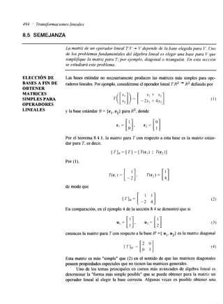 494 Transformaciones lineales 
8.5 SEMEJANZA 
La matriz de un operador lineal T: V + V depende de la base elegida para V. Uno 
de los problemas fundamentaleds el álgebra lineal es elegir una base para V que 
simplijque la matriz para T; por ejemplo, diagonal o triangular. En esta sección 
se estudiará este problema. 
ELECCIÓN DE 
BASES A FIN DE 
OBTENER 
MATRICES 
SIMPLES PARA 
OPERADORES 
LINEALES 
Las bases estándar no necesariamente producen las matrices más simples para ope-radores 
heales. Por ejemplo, considérense el operadolri neal TR2 += R2 definido por 
T ( [ r : l ) = [ - 2'xI ' , + 4x' 2,] 
y la base estándar B = {el, e2> para R2, donde 
Por el teorema 8.4. I, la matriz para T con respecto a esta base es la matriz están-dar 
para T; es decir, 
TI, = [ T I = [ V e , ) I T(e2)l 
de modo que 
En comparación, en el ejemplo 4 de la sección 8.4 se demostró que si 
entonces la matriz para T con respecto a la base B' ={ ul, u2} es la matriz diagonal 
Esta matriz es más "simple" que (2) en el sentido de que las matrices diagonales 
poseen propiedades especiales que no tienen las matrices generales. 
Uno de los temas principales en cursos más avanzados de álgebra lineal es 
determinar la "forma más simple posible" que se puede obtener para la matriz un 
operador lineal al elegir la base correcta. Algunas veces es posible obtener una 
 