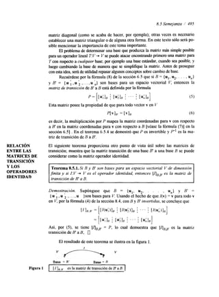 8.5 Semejanza / 495 
RELACI~N 
ENTRE LAS 
MATRICES DE 
TRANSICI~N 
Y LOS 
OPERADORES 
IDENTIDAD 
matriz &agonal (como se acaba de hacer, por ejemplo); otras veces es necesario 
establecer una matriz triangular o de alguna otra forma. En este texto sólo será po-sible 
mencionar la importancia - de este tema importante. 
El problema de determinar una base que produzca la matriz más simple posible 
para un operador heal T V V se puede atacar encontrando primerou na matriz para 
T con respecto a cualquier base; por ejemplo una base estándar, cuando sea posible, y 
luego cambiando la base de manera que se simplifique la matriz. Antes de prosegw 
con esta ideas,e rá de utilidad repasar algunos conceptos sobre cambio de base. 
Recuérdese por la ftrmula (8) de la sección 6.5 que si B = {ul, u2, . . . , un} 
y B' = {u , , u , , . . . , u L} son bases para un espacio vectorial V, entonces la 1 1 
matriz de transición de B"a B está definida por la fórmula 
p = [[u;], j [u;], j ' ' ' : [ull,] 
Esta matriz posee la propiedad de que para todo vector v en 
P[VIB' = [VI, 
es decir, la multiplicación por P mapea la matriz coordenadas para v con respecto 
a B' en la matriz coordenadas para v con respecto a B [véase la fórmula (7)] en la 
sección 6.51 . En el teorema 6.5.4 se demostró que P es invertible y P" es la ma-triz 
de transición de B a B'. 
El siguiente teorema proporciona otro punto de vista útil sobre las matrices de 
transición; muestra que la matriz transición de una base B' a una base B se puede 
considerar como la matriz operador identidad. 
Teorema 8.5.1. Si B y B' son bases para un espacio vectorial V de dimensión 
finita y si I:V + V es el operador identidad, entonces [qBp es la matriz de 
transición de B' a B. 
Demostración. Supóngase que B {u1, u2, . . un} y B' u # u , 
= . , = 
{ , , . . . , u }son bases para V. Usando el hecho de que I(v) = v para todo v 
en V, por la fórmula (4) de la sección 8.4, con B y B invertidas, se concluye que 
Así, por (5), se tiene [IjBg' = P, lo cual demuestra que [JIBB' es la matriz 
transición de B' a B. 0 
El resultado de este teorema se ilustra en la figura l. 
Base = B' Base = B 
Figura 1 I [ Z]B,B8 es la matriz de transici6n de B' a B. I 
 