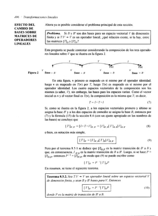 496 ' Transformacrones lineales 
EFECTO DEL Ahora ya es posible considerar el problema principal de esta sección. 
CAMBIO DE 
BASES SOBRE 
MATRICES DE 
Problema. Si B y B' son dos bases para un espacio vectorial V de Imensión 
OPERADORES 
finita y si T: V + V es un operador lineal, ¿qué relación existe, si la hay, entre 
LINEALES 
las matrices [goy [ qF? 
Esta pregunta se puede contestar considerando la composición de los tres operado-res 
lineales sobre V que se ilustra en la figura 2. 
I I' I - 
Y V 
V V V V 
Figura 2 Base = B' Base = B Base = B Base = B 
En esta figura v primero es mapeado en sí mismo por el operador identidad, 
luego v es mapeado en T(v) por T, luego T(v) es mapeado en sí mismo por el 
operador identidad. Los cuatro espacios vectoriales de la composición son los 
mismos (a saber, 4; sin embargo, las bases para los espacios varían. Como el vector 
inicial es v y el vector final es T(v), la composición es la misma que T; es decir, 
T= 10 T a l (7) 
Si, como se ilustra en la figura 2, a los espacios vectoriales primero y último se 
asigna la base B' y a los dos espacios de enmedio se asigna la base B, entonces por 
(7) y la fórmula (15) de la sección 8.4 (con un ajuste apropiado en los nombres de 
las bases) se concluye que 
[ TIB',B' = [Io T o l l B ' , B r = [ I I B ' , R [ T I B , B [ l l E , E ' (8) 
o bien, en notación más simple, 
Pero por el teorema 8.5.1 se deduce que [dBY,es la matriz transición de B' a B y 
que, en consecuencia. I B'B es la matriz transmon de B a B'. Luego, si se hace P = 
[ABB" entonces P" = [AEB, de modo que (9) se puede escribir como 
[TI,, = P '[ T],P 
En resumen. se tiene el siguiente teorema. 
Teorema 8.5.2. Sea T:V + V un operador lineal sobre un espacio vectorial V 
de dimensión finita, y sean B y B' bases para V. Entonces 
I I I donde P es la matriz de transicion de B' a B. 
.. . 
 