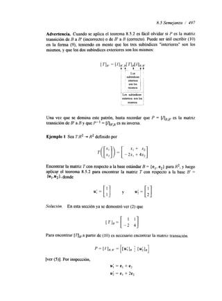 8.5 Semejanza / 497 
Advertencia. Cuando se aplica el teorema 8.5.2 es fácil olvidar si P es la matriz 
transición de B a B' (incorrecto) o de B' a B (correcto). Puede ser útil escribir (10) 
en la forma (9), teniendo en mente que los tres subindices "interiores" son los 
mismos, y que los dos subindices exteriores son los mismos: 
Una vez que se domina este patrón, basta recordar que P = [ARB' es la matriz 
transición de B' a B y que P" = [AFB es su inversa. 
Ejemplo 1 Sea TR2 - R2 definido por 
T( [::I) = [ -2:: : 4 3 
Encontrar la matriz T con respecto a la base estándar B = {el, e,} para R2, y luego 
ap!icqr el teorema 8.5.2 para encontrar la matriz T con respecto a la base B' = 
{UI.U}~, d onde 
u ; = [ ; ] y u;=[;] 
Solución. En esta sección ya se demostró ver (2) que 
Para encontrar [ a partir de (10) es necesario encontrar la matriz transición 
[ver (5)]. Por inspección, 
u; = e, + e2 
u; = e, + 2e2 
 