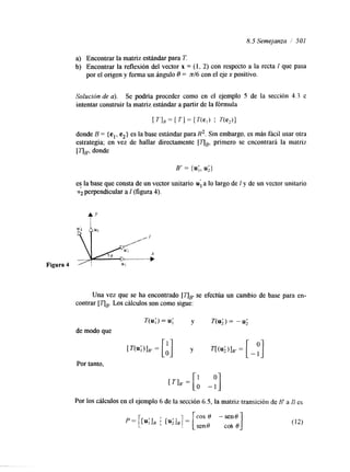 8.5 Semejanza / 501 
a) Encontrar la matriz estándar para T. 
b) Encontrar la reflexión del vector x = (1, 2) con respecto a la recta 1 que pasa 
por el origen y forma un ángulo 8 = n/6 con el eje x positivo. 
Solución de a). Se podría proceder como en el ejemplo 5 de la sección 4.3 e 
intentar construir la matriz estándar a partir de la fórmula 
B' = {u;,u ;} 
es la base que consta de un vector unitario u; a lo largo de 1 y de un vector unitario 
i2 perpendicular a I (figura 4). 
f' 
Una vez que se ha encontrado [TJE se efectúa un cambio de base para en-contrar 
[qBL.o s cálculos son como sigue: 
T(u;)= U ; y T(u;)= -U; 
de modo que 
Por tanto, 
Por los cálculos en el ejemplo 6 de la sección 6.5, la matriz transición de H' a B es 
.. . . 
 