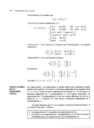 502 1 Transformaciones lineales 
Por la fórmula (10) se deducs que 
[ T I , = P[ T],,P" 
Así, por (12) la matriz estándar para T es 
[TI = P[ T],#P" = [cos 8 -senO][l O][ cos 8 sen8 
sen8 cos 8 O - 1 -sene cos 0 
cos2 8-sen28 2 sen8cos 8 
2 sen e cos 8 sen2 8 - cos2 8 
cos 28 sen 28 
sen28 -cos 28 1 
Solución de b). Por el inciso a) se concluye que la fórmula para T en notación 
matricial es 
EIGENVALORES 
DE UN 
OPERADOR 
LINEAL 
Sustituyendo 8 = n/6 en esta fórmula se obtiene 
de modo que 
Los eigenvectores y los eigenvalores se pueden definir para operadores lineales 
también como matrices. Un escalar A se denomina eigenvalor de un operador lineal 
T: Y + V si en V existe un vector x diferente de cero tal que Tx = Ax. El vector x se 
denomina eigenvector de T correspondiente a A. De manera equivalente, los 
eigenvectores de T correspondientes a A son los vectores diferentes de cero en el 
núcleo de AI - T (ejercicio 15). Este núcleo se denomina eigenespaciu de T 
correspondiente a A. 
Se puede demostrar que si V es un espacio vectorial de dmensión finita y B 
es cualquier base para Y, entonces 
l. Los eigenvalores de T son iguales a los eigenvalores de [ TIB. 
2. Un vector x es un eigenvector de T correspondiente a A si y sólo si su matriz 
coordenadas [x]B es un eigenvector de [ TIB correspondiente a A. 
 