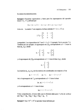 8.5 Semejanza 1' 503 
Se omiten las demostraciones. 
Ejemplo 4 Encontrar eigenvalores y bases para los eigenespacios del operador 
lineal T:P, + P, definido por 
Solución. La matriz Tcon respecto a la base estándar B = { 1, x, x2} es 
(comprobar). Los eigenvalores de T son 1= 1 y 1 = 2 (ejemplo 5 de la sección 7.1). 
También por ese ejemplo, el eigenespacio de [TJB correspondiente a 1 = 2 tiene la 
base [u1, u,}, donde 
y el eigenespacio de I T J B correspondiente a 1 = 1 tiene la base { u3}, donde 
Las matrices ul, u, y u3 son las matrices de coordenadas con respecto a B de 
p1 = - 1 + 2 , p2 = x, p3 = - 2 + x + x2 
Así, el eigenespacio de T B correspondiente a 1 = 2 tiene la base 
y el correspondiente a 1 = 1 tiene la base 
(p3) = (-2 +x+x2} 
Como comprobación, el lector debe usar la fórmula dada para T a fin de verificar 
que í"(PI) = 2P,> T(P,) = 2P, Y T(P3) = P3. A 
Ejemplo 5 Sea T:R3 -, R3 el operador lineal definido por 
 