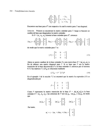 504 / Transformaciones lineales 
Encontrar una base para R3 con respecto a la cual la matriz para T sea diagonal. 
Solución. Primero se encontrará la matriz estándar para Tr luego se buscarh un 
cambio de base que diagonalice la matriz estándar. 
Si B = {el, e2, e3> denota la base estándar para R3, entonces 
de modo que la matriz estándar para T es 
Ahora se quiere cambiar de la base estándar B a una nueva base B' {uI,, u2,( u3}I 
= a 
fin de obtener una matriz diagonal para T. Si se hace que P sea la matriz 
transición de la base desconocida B' a la base estándar B, entonces por el teorema 
8.5.2 las matrices T y [qBs'e relacionan mediante 
En el ejemplo 1 de la sección 7.2 se encontró que la matriz la expresión (1 3) es 
diagonalizada por 
- 1 o -2- 
P = [ o 1 1 
1 o 1- 
$ 9 , 
Como P representa la matriz transición de la base B' = (ul,u2,u,>a la base 
estándar B = {el, e2, e,},la s columnas de P son [ u;]B, [ &IB, y [ u3IB, de modo 
que 
Por tanto, 
u; = (- l)e, + (O>e, + (l)e3 = 
 